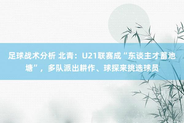 足球战术分析 北青：U21联赛成“东谈主才蓄池塘”，多队派出耕作、球探来挑选球员