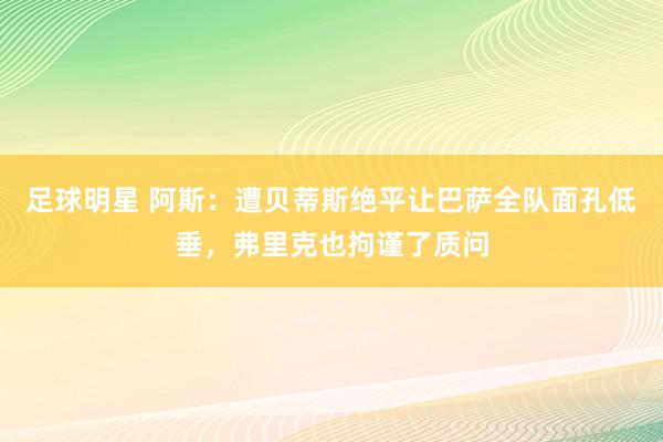 足球明星 阿斯：遭贝蒂斯绝平让巴萨全队面孔低垂，弗里克也拘谨了质问