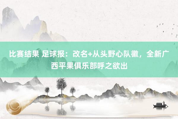 比赛结果 足球报：改名+从头野心队徽，全新广西平果俱乐部呼之欲出