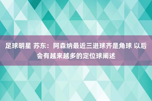 足球明星 苏东：阿森纳最近三进球齐是角球 以后会有越来越多的定位球阐述