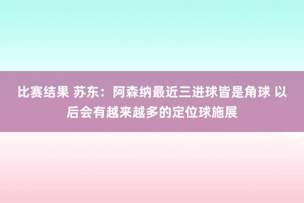 比赛结果 苏东：阿森纳最近三进球皆是角球 以后会有越来越多的定位球施展