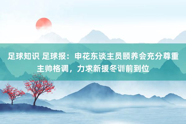 足球知识 足球报：申花东谈主员颐养会充分尊重主帅格调，力求新援冬训前到位