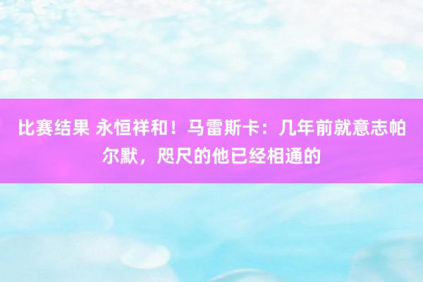 比赛结果 永恒祥和！马雷斯卡：几年前就意志帕尔默，咫尺的他已经相通的