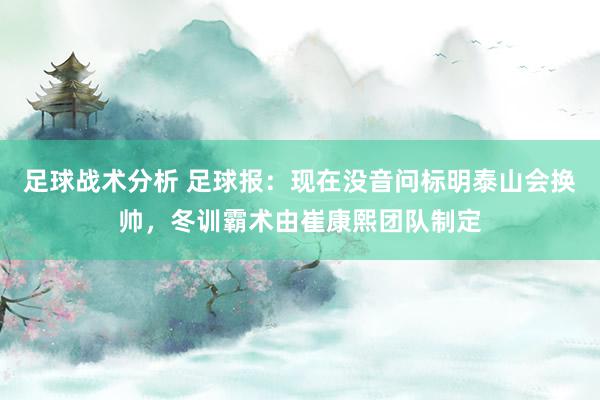 足球战术分析 足球报：现在没音问标明泰山会换帅，冬训霸术由崔康熙团队制定