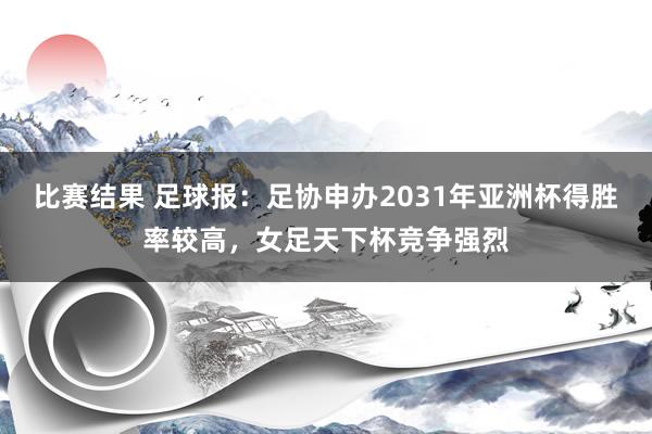 比赛结果 足球报：足协申办2031年亚洲杯得胜率较高，女足天下杯竞争强烈