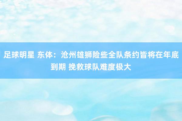 足球明星 东体：沧州雄狮险些全队条约皆将在年底到期 挽救球队难度极大