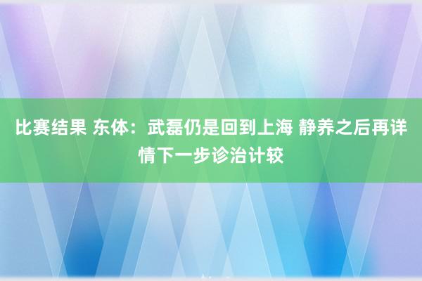 比赛结果 东体：武磊仍是回到上海 静养之后再详情下一步诊治计较