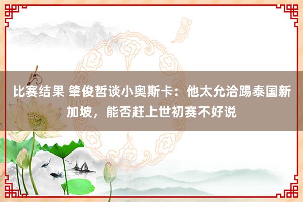 比赛结果 肇俊哲谈小奥斯卡：他太允洽踢泰国新加坡，能否赶上世初赛不好说