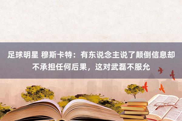 足球明星 穆斯卡特：有东说念主说了颠倒信息却不承担任何后果，这对武磊不服允