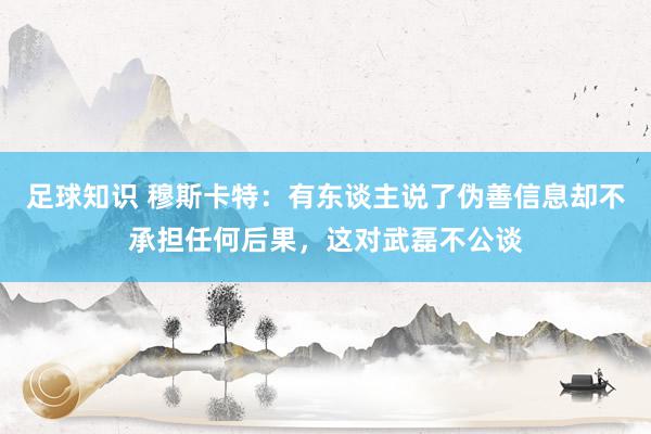 足球知识 穆斯卡特：有东谈主说了伪善信息却不承担任何后果，这对武磊不公谈