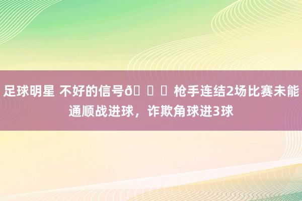 足球明星 不好的信号😕枪手连结2场比赛未能通顺战进球，诈欺角球进3球