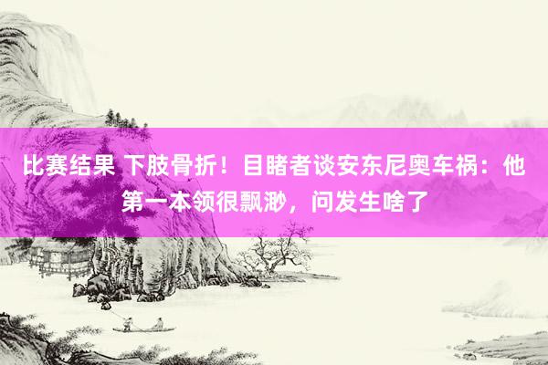 比赛结果 下肢骨折！目睹者谈安东尼奥车祸：他第一本领很飘渺，问发生啥了