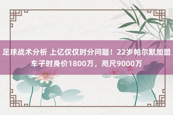 足球战术分析 上亿仅仅时分问题！22岁帕尔默加盟车子时身价1800万，咫尺9000万