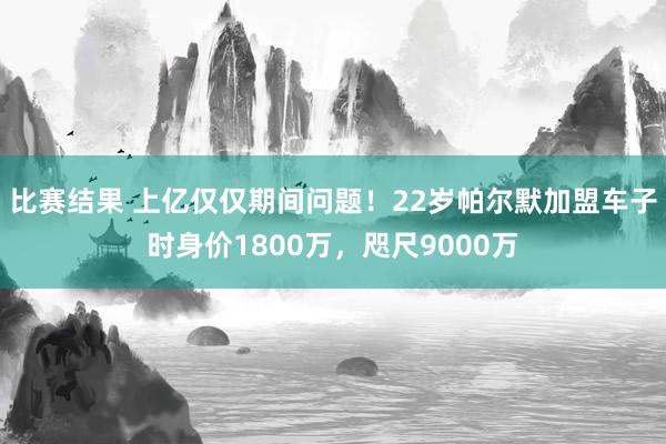 比赛结果 上亿仅仅期间问题！22岁帕尔默加盟车子时身价1800万，咫尺9000万