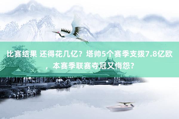 比赛结果 还得花几亿？塔帅5个赛季支拨7.8亿欧，本赛季联赛夺冠又悔怨？