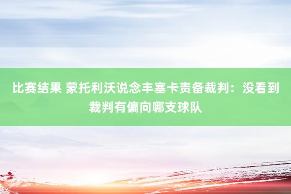 比赛结果 蒙托利沃说念丰塞卡责备裁判：没看到裁判有偏向哪支球队