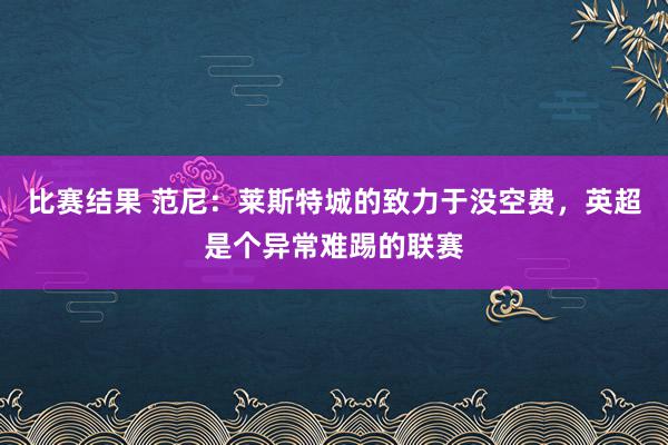 比赛结果 范尼：莱斯特城的致力于没空费，英超是个异常难踢的联赛