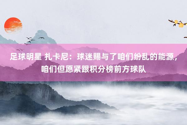 足球明星 扎卡尼：球迷赐与了咱们纷乱的能源，咱们但愿紧跟积分榜前方球队