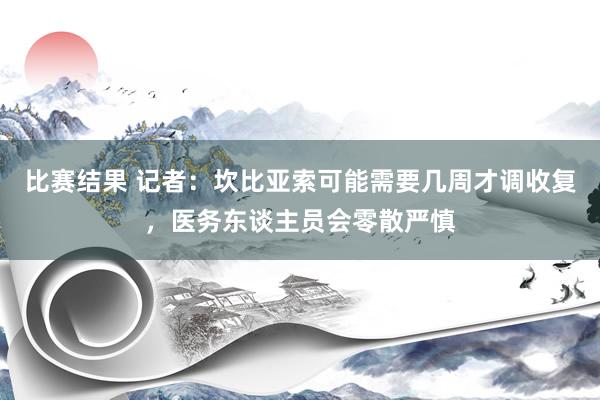 比赛结果 记者：坎比亚索可能需要几周才调收复，医务东谈主员会零散严慎