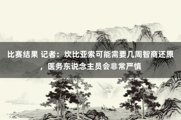 比赛结果 记者：坎比亚索可能需要几周智商还原，医务东说念主员会非常严慎