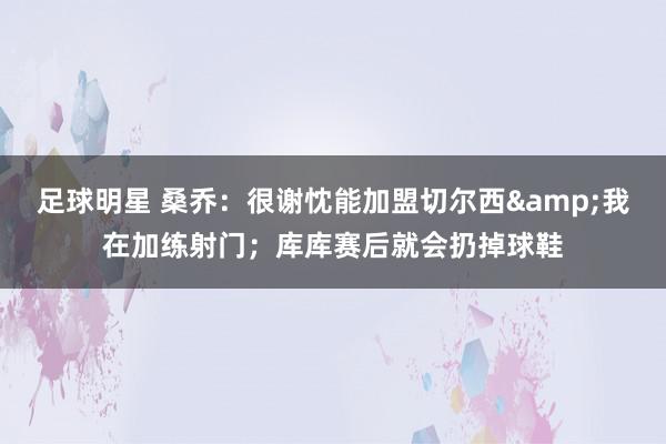 足球明星 桑乔：很谢忱能加盟切尔西&我在加练射门；库库赛后就会扔掉球鞋