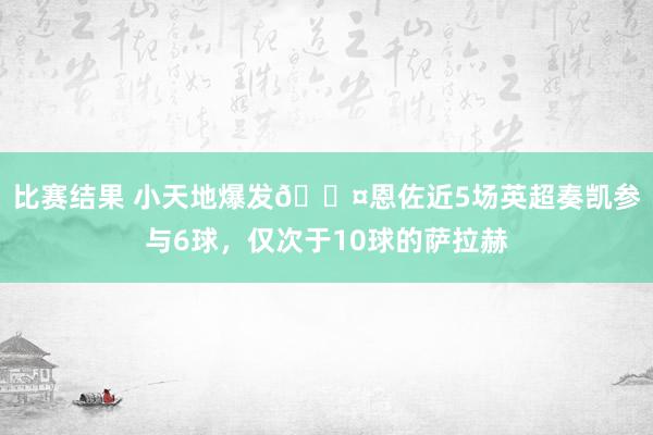 比赛结果 小天地爆发😤恩佐近5场英超奏凯参与6球，仅次于10球的萨拉赫