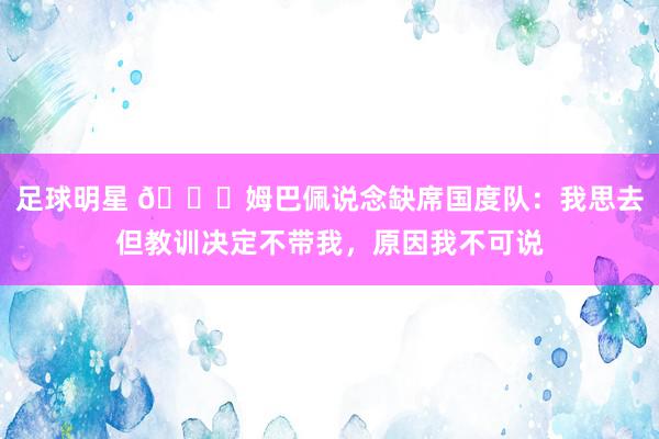 足球明星 👀姆巴佩说念缺席国度队：我思去但教训决定不带我，原因我不可说