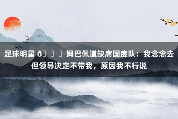 足球明星 👀姆巴佩道缺席国度队：我念念去但领导决定不带我，原因我不行说