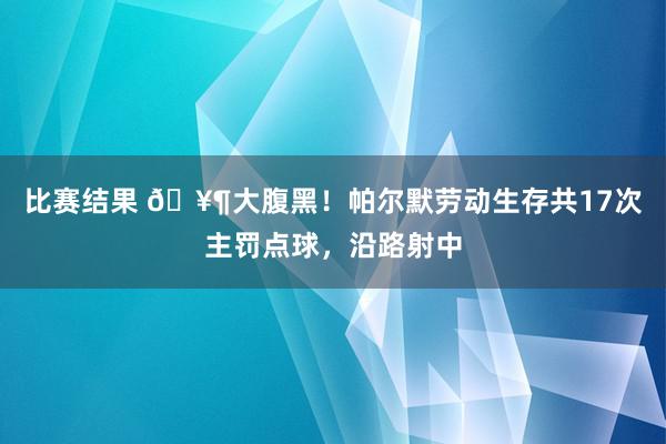 比赛结果 🥶大腹黑！帕尔默劳动生存共17次主罚点球，沿路射中