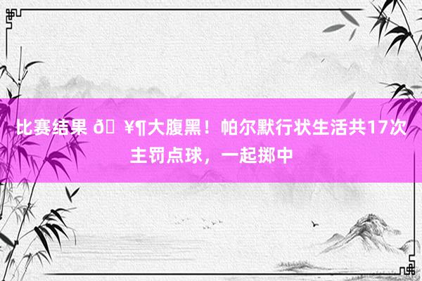 比赛结果 🥶大腹黑！帕尔默行状生活共17次主罚点球，一起掷中