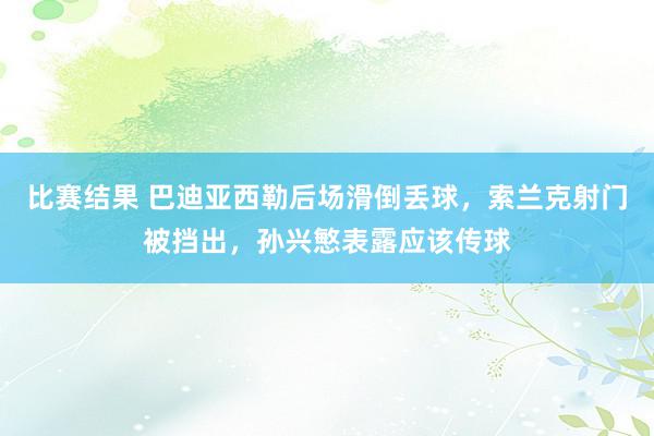 比赛结果 巴迪亚西勒后场滑倒丢球，索兰克射门被挡出，孙兴慜表露应该传球