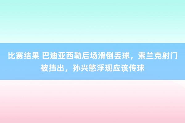 比赛结果 巴迪亚西勒后场滑倒丢球，索兰克射门被挡出，孙兴慜浮现应该传球