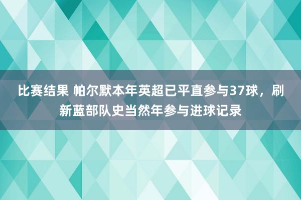 比赛结果 帕尔默本年英超已平直参与37球，刷新蓝部队史当然年参与进球记录