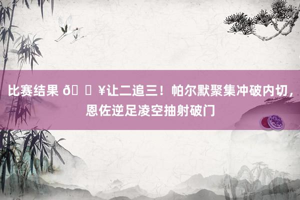 比赛结果 💥让二追三！帕尔默聚集冲破内切，恩佐逆足凌空抽射破门