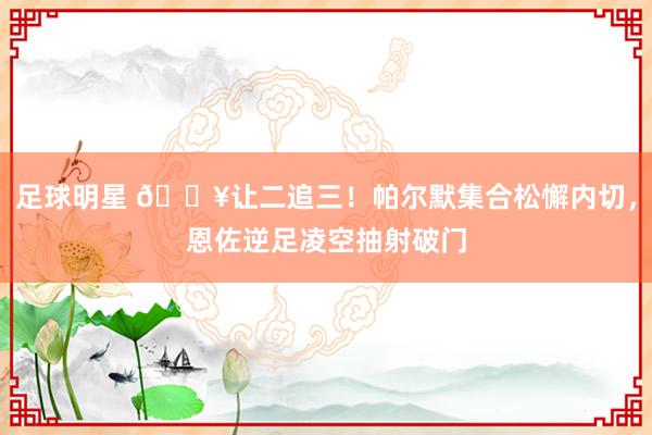 足球明星 💥让二追三！帕尔默集合松懈内切，恩佐逆足凌空抽射破门