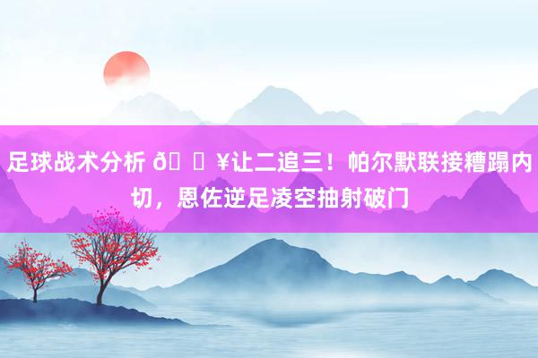 足球战术分析 💥让二追三！帕尔默联接糟蹋内切，恩佐逆足凌空抽射破门