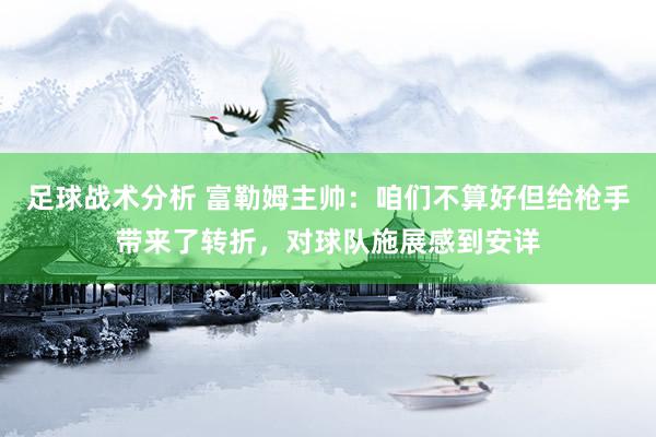 足球战术分析 富勒姆主帅：咱们不算好但给枪手带来了转折，对球队施展感到安详