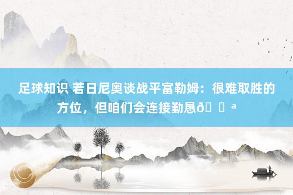 足球知识 若日尼奥谈战平富勒姆：很难取胜的方位，但咱们会连接勤恳💪