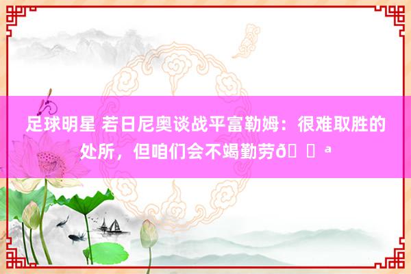 足球明星 若日尼奥谈战平富勒姆：很难取胜的处所，但咱们会不竭勤劳💪