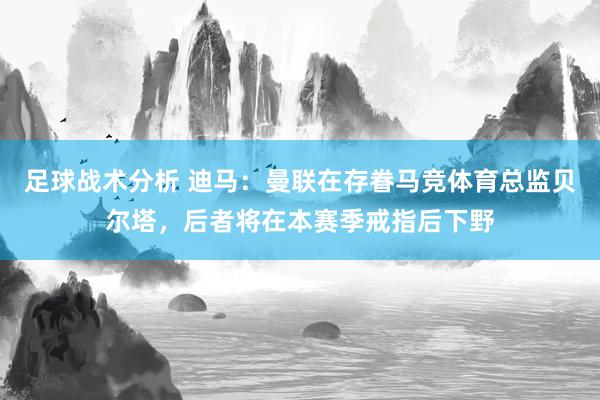 足球战术分析 迪马：曼联在存眷马竞体育总监贝尔塔，后者将在本赛季戒指后下野