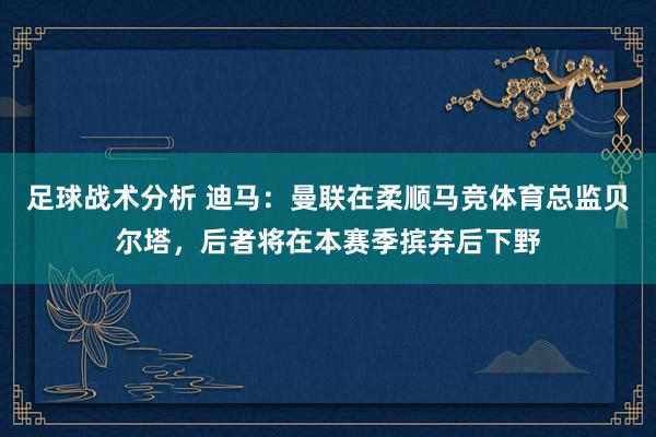 足球战术分析 迪马：曼联在柔顺马竞体育总监贝尔塔，后者将在本赛季摈弃后下野