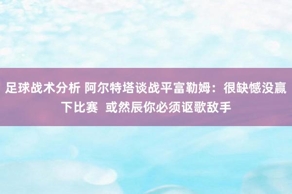 足球战术分析 阿尔特塔谈战平富勒姆：很缺憾没赢下比赛  或然辰你必须讴歌敌手