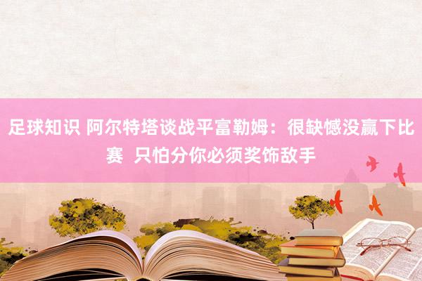 足球知识 阿尔特塔谈战平富勒姆：很缺憾没赢下比赛  只怕分你必须奖饰敌手