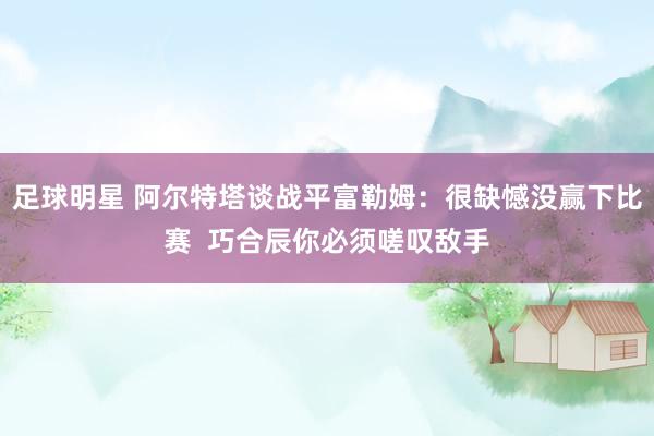 足球明星 阿尔特塔谈战平富勒姆：很缺憾没赢下比赛  巧合辰你必须嗟叹敌手