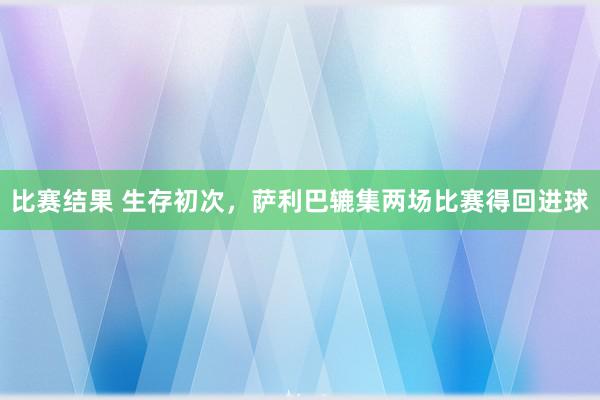 比赛结果 生存初次，萨利巴辘集两场比赛得回进球