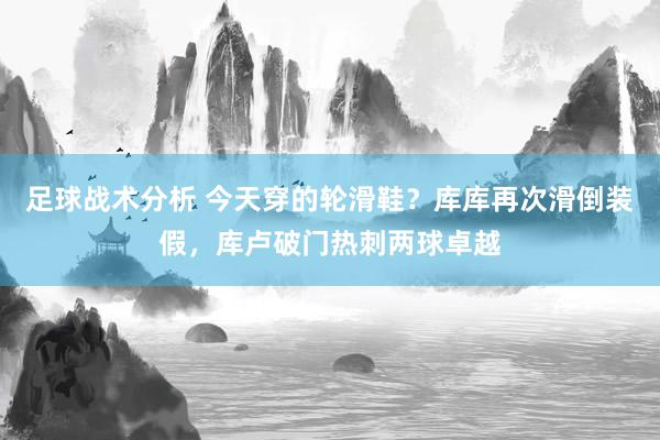 足球战术分析 今天穿的轮滑鞋？库库再次滑倒装假，库卢破门热刺两球卓越