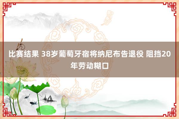 比赛结果 38岁葡萄牙宿将纳尼布告退役 阻挡20年劳动糊口