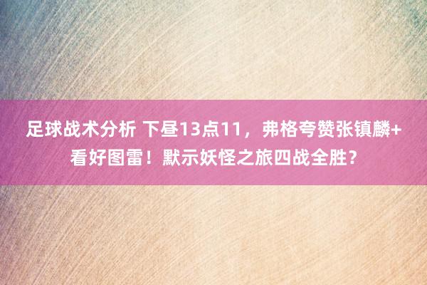 足球战术分析 下昼13点11，弗格夸赞张镇麟+看好图雷！默示妖怪之旅四战全胜？