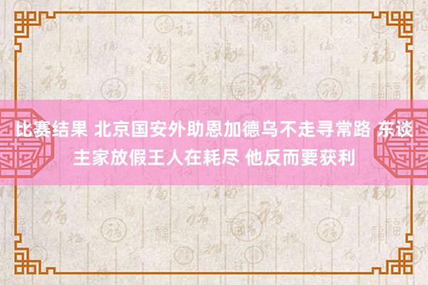 比赛结果 北京国安外助恩加德乌不走寻常路 东谈主家放假王人在耗尽 他反而要获利