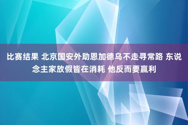 比赛结果 北京国安外助恩加德乌不走寻常路 东说念主家放假皆在消耗 他反而要赢利